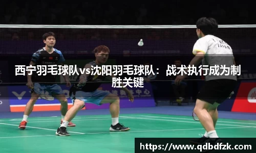 西宁羽毛球队vs沈阳羽毛球队：战术执行成为制胜关键